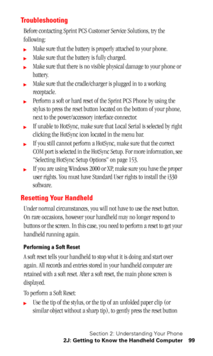 Page 103Section 2: Understanding Your Phone
2J: Getting to Know the Handheld Computer 99
Troubleshooting
Before contacting Sprint PCS Customer Service Solutions, try the 
following:
Make sure that the battery is properly attached to your phone.
Make sure that the battery is fully charged.
Make sure that there is no visible physical damage to your phone or 
battery.
Make sure that the cradle/charger is plugged in to a working 
receptacle.
Perform a soft or hard reset of the Sprint PCS Phone by using the...