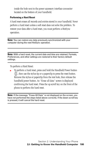 Page 104Section 2: Understanding Your Phone
2J: Getting to Know the Handheld Computer 100
inside the hole next to the power accessory interface connector 
located on the bottom of your handheld.
Performing a Hard Reset
A hard reset erases all records and entries stored in your handheld. Never 
perform a hard reset unless a soft reset does not solve the problem. To 
restore your data after a hard reset, you must perform a HotSync 
operation.
Note: You can restore any data previously synchronized with your...