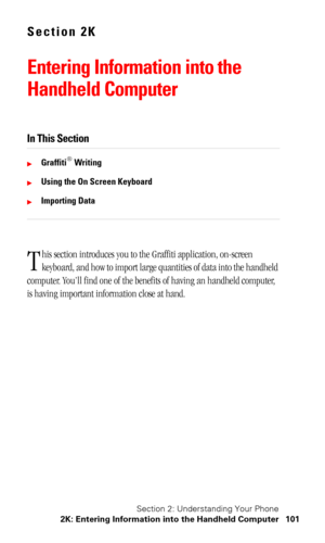Page 105Section 2: Understanding Your Phone
2K: Entering Information into the Handheld Computer 101
Section 2K
Entering Information into the 
Handheld Computer
In This Section
Graffiti® Writing
Using the On Screen Keyboard
Importing Data
his section introduces you to the Graffiti application, on-screen 
keyboard, and how to import large quantities of data into the handheld 
computer. You’ll find one of the benefits of having an handheld computer, 
is having important information close at hand.
T 