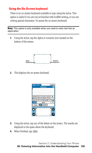 Page 106Section 2: Understanding Your Phone
2K: Entering Information into the Handheld Computer 102
Using the On-Screen keyboard
There is an on-screen keyboard available to type using the stylus. This 
option is useful if you are not yet familiar with Graffiti writing, or you are 
writing special characters. To access the on screen keyboard:
Note: This option is only available when you need to enter text into an application.
1.Using the stylus, tap the alpha or numeric icon located on the 
bottom of the screen....