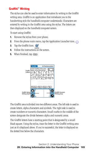 Page 107Section 2: Understanding Your Phone
2K: Entering Information into the Handheld Computer 103
Graffiti® Writing
The stylus can also be used to enter information by writing in the Graffiti 
writing area. Graffiti is an application that introduces you to the 
handwriting style the handheld computer understands. Characters are 
entered by writing in the Graffiti area using the stylus. The letters are 
then displayed on the handheld computer screen.
To start using Graffiti:
1.Remove the stylus from your...