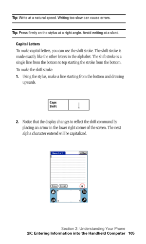 Page 109Section 2: Understanding Your Phone
2K: Entering Information into the Handheld Computer 105
Tip: Write at a natural speed. Writing too slow can cause errors.
Tip: Press firmly on the stylus at a right angle. Avoid writing at a slant.
Capital Letters
To make capital letters, you can use the shift stroke. The shift stroke is 
made exactly like the other letters in the alphabet. The shift stroke is a 
single line from the bottom to top starting the stroke from the bottom.
To make the shift stroke:
1.Using...