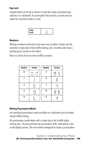 Page 110Section 2: Understanding Your Phone
2K: Entering Information into the Handheld Computer 106
Cap Lock
Capital letters can be set to always on just like using a standard Caps 
Lock key on a keyboard. To accomplish this function, use the stylus to 
make two cap shift marks in a row.
Numbers
Writing numbers is done the exact same way as letters. Simply use the 
numeric or right side of the Graffiti writing area. Numbers also have a 
starting point, similar to the letters. 
Here is a chart of how to write...