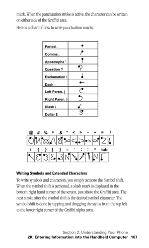 Page 111Section 2: Understanding Your Phone
2K: Entering Information into the Handheld Computer 107
mark. When the punctuation stroke is active, the character can be written 
on either side of the Graffiti area.
Here is a chart of how to write punctuation marks:
Writing Symbols and Extended Characters
To write symbols and characters, you simply activate the Symbol shift. 
When the symbol shift is activated, a slash mark is displayed in the 
bottom right hand corner of the screen, just above the Graffiti area....