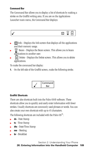 Page 113Section 2: Understanding Your Phone
2K: Entering Information into the Handheld Computer 109
Command Bar
The Command Bar allows you to display a list of shortcuts by making a 
stroke on the Graffiti writing area. If you are on the Applications 
Launcher main menu, the Command Bar displays:
Info - Displays the Info screen that displays all the applications 
and their memory usage.
 Beam - Displays the Beam screen. This allows you to beam 
applications to another user.
 Delete - Displays the Delete...