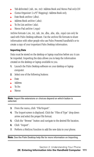 Page 115Section 2: Understanding Your Phone
2K: Entering Information into the Handheld Computer 111
Tab delimited (.tab, .tsv, .txt): Address Book and Memo Pad only.CSV
(Lotus Organizer 2.x/97 Mapping): Address Book only.
Date Book archive (.dba).
Address Book archive (.aba).
To Do List archive (.tda).
Memo Pad archive (.mpa)
Archive formats (.csv, .txt, .tab, .tsv, .dba, .aba, .tda, .mpa) can only be 
used with Palm Desktop software. Use the archive file formats to share 
information with other people who...