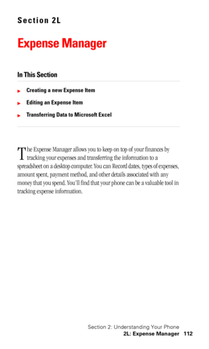 Page 116Section 2: Understanding Your Phone
2L: Expense Manager 112
Section 2L
Expense Manager
In This Section
Creating a new Expense Item
Editing an Expense Item
Transferring Data to Microsoft Excel
he Expense Manager allows you to keep on top of your finances by 
tracking your expenses and transferring the information to a 
spreadsheet on a desktop computer. You can Record dates, types of expenses, 
amount spent, payment method, and other details associated with any 
money that you spend. You’ll find that...