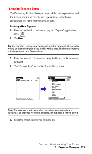 Page 117Section 2: Understanding Your Phone
2L: Expense Manager 113
Creating Expense Items
The Expense application allows you to record the date, expense type, and 
the amount you spend. You can sort Expense items into different 
categories or add other information to an item.
Creating a New Expense
1.
From the Application main menu, tap the “Expense” application 
icon. 
2.Tap New.
Tip: You can also create a new Expense item in the Expense List screen by 
writing on the number side of the Graffiti writing area....