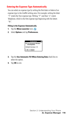 Page 120Section 2: Understanding Your Phone
2L: Expense Manager 116
Entering the Expense Type Automatically
You can select an expense type by writing the first letter or letters of an 
expense type in the Graffiti writing area. For example, writing the letter 
“T” enters the Taxi expense type. Writing “T” and then “e” enters 
Telephone, which is the first expense type beginning with the letters 
“Te”.
Filling in the Expense Automatically
1.
Tap the Menu Launcher icon.
2.Select Options and tap Preferences.
3.Tap...