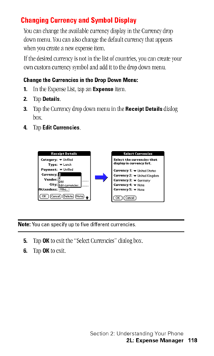 Page 122Section 2: Understanding Your Phone
2L: Expense Manager 118
Changing Currency and Symbol Display
You can change the available currency display in the Currency drop 
down menu. You can also change the default currency that appears 
when you create a new expense item.
If the desired currency is not in the list of countries, you can create your 
own custom currency symbol and add it to the drop down menu. 
Change the Currencies in the Drop Down Menu:
1.
In the Expense List, tap an Expense item. 
2.Tap...