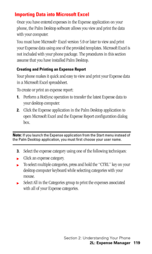 Page 123Section 2: Understanding Your Phone
2L: Expense Manager 119
Importing Data into Microsoft Excel
Once you have entered expenses in the Expense application on your 
phone, the Palm Desktop software allows you view and print the data 
with your computer.
You must have Microsoft
® Excel version 5.0 or later to view and print 
your Expense data using one of the provided templates. Microsoft Excel is 
not included with your phone package. The procedures in this section 
assume that you have installed Palm...