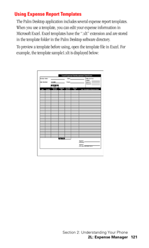 Page 125Section 2: Understanding Your Phone
2L: Expense Manager 121
Using Expense Report Templates
The Palm Desktop application includes several expense report templates. 
When you use a template, you can edit your expense information in 
Microsoft Excel. Excel templates have the “.xlt” extension and are stored 
in the template folder in the Palm Desktop software directory. 
To preview a template before using, open the template file in Excel. For 
example, the template sample1.xlt is displayed below: 