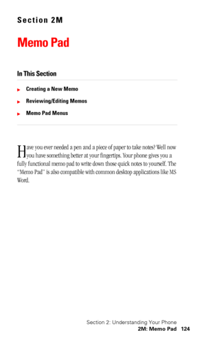 Page 128Section 2: Understanding Your Phone
2M: Memo Pad 124
Section 2M
Memo Pad
In This Section
Creating a New Memo
Reviewing/Editing Memos
Memo Pad Menus
ave you ever needed a pen and a piece of paper to take notes? Well now 
you have something better at your fingertips. Your phone gives you a 
fully functional memo pad to write down those quick notes to yourself. The 
“Memo Pad” is also compatible with common desktop applications like MS 
Word.
H 