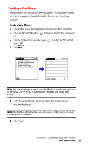 Page 129Section 2: Understanding Your Phone
2M: Memo Pad 125
Creating a New Memo
A single memo can contain up 4000 characters. The number of memos 
you can store on your phone is limited to the amount of available 
memory.
Create a New Memo
1.
To open the Memo Pad application, choose one of the following:
Press the Memo Pad button   located on the front of your phone.
Or:
Tap the Applications Launcher icon  , then tap the Memo Pad 
icon .
2.Tap New.
Note: You can also begin a memo from the Memo screen by...