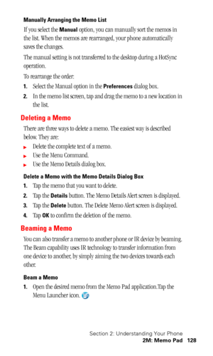 Page 132Section 2: Understanding Your Phone
2M: Memo Pad 128
Manually Arranging the Memo List
If you select the Manual option, you can manually sort the memos in 
the list. When the memos are rearranged, your phone automatically 
saves the changes.
The manual setting is not transferred to the desktop during a HotSync 
operation.
To rearrange the order:
1.Select the Manual option in the Preferences dialog box.
2.In the memo list screen, tap and drag the memo to a new location in 
the list.
Deleting a Memo
There...