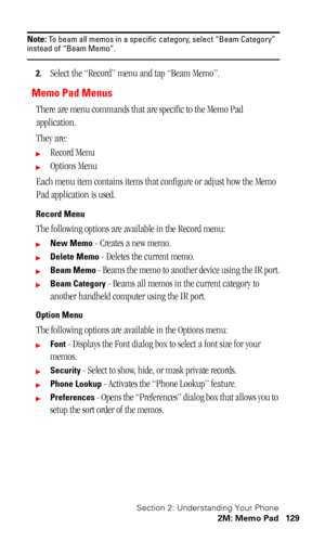 Page 133Section 2: Understanding Your Phone
2M: Memo Pad 129
Note: To beam all memos in a specific category, select “Beam Category” instead of “Beam Memo”.
2.Select the “Record” menu and tap “Beam Memo”.
Memo Pad Menus
There are menu commands that are specific to the Memo Pad 
application.
They are:
Record Menu
Options Menu
Each menu item contains items that configure or adjust how the Memo 
Pad application is used.
Record Menu
The following options are available in the Record menu:
New Memo - Creates a new...