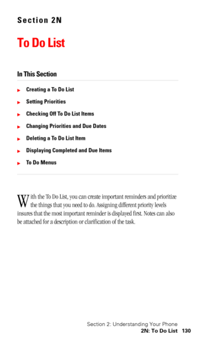 Page 134Section 2: Understanding Your Phone
2N: To Do List 130
Section 2N
To Do List
In This Section
Creating a To Do List
Setting Priorities
Checking Off To Do List Items
Changing Priorities and Due Dates
Deleting a To Do List Item
Displaying Completed and Due Items
To Do Menus
ith the To Do List, you can create important reminders and prioritize 
the things that you need to do. Assigning different priority levels 
insures that the most important reminder is displayed first. Notes can also 
be attached...