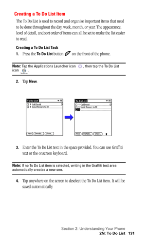 Page 135Section 2: Understanding Your Phone
2N: To Do List 131
Creating a To Do List Item
The To Do List is used to record and organize important items that need 
to be done throughout the day, week, month, or year. The appearance, 
level of detail, and sort order of items can all be set to make the list easier 
to read.
Creating a To Do List Task
1.
Press the To Do List button   on the front of the phone.
Note: Tap the Applications Launcher icon  , then tap the To Do List icon .
2.Tap New.
3.Enter the To Do...