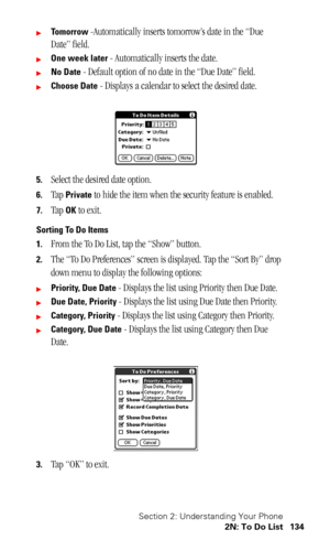Page 138Section 2: Understanding Your Phone
2N: To Do List 134
To m o r r o w -Automatically inserts tomorrow’s date in the “Due 
Date” field.
One week later - Automatically inserts the date.
No Date - Default option of no date in the “Due Date” field.
Choose Date - Displays a calendar to select the desired date.
5.Select the desired date option.
6.Tap Private to hide the item when the security feature is enabled.
7.Tap OK to exit.
Sorting To Do Items
1.
From the To Do List, tap the “Show” button.
2.The “To...