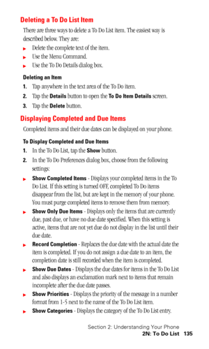 Page 139Section 2: Understanding Your Phone
2N: To Do List 135
Deleting a To Do List Item
There are three ways to delete a To Do List item. The easiest way is 
described below. They are:
Delete the complete text of the item.
Use the Menu Command.
Use the To Do Details dialog box.
Deleting an Item
1.
Tap anywhere in the text area of the To Do item.
2.Tap the Details button to open the To Do Item Details screen.
3.Tap the Delete button.
Displaying Completed and Due Items
Completed items and their due dates can...