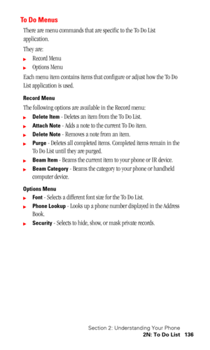 Page 140Section 2: Understanding Your Phone
2N: To Do List 136
To  D o  M e n u s
There are menu commands that are specific to the To Do List 
application.
They are:
Record Menu
Options Menu
Each menu item contains items that configure or adjust how the To Do 
List application is used.
Record Menu
The following options are available in the Record menu:
Delete Item - Deletes an item from the To Do List.
Attach Note - Adds a note to the current To Do item.
Delete Note - Removes a note from an item.
Purge -...