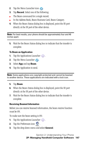 Page 151Section 2: Understanding Your Phone
2P: Managing Handheld Computer Software 147
2.Tap the Menu Launcher icon  .
3.Tap Record. Select one of the following:
The Beam command for a single record.
In the Address Book, Beam Business Card, Beam Category.
4.When the Beam Status dialog box is displayed, point the IR port 
directly at the IR port of the other device.
Note: For best results, your phone should be approximately four and 40 inches apart.
5.Wait for the Beam Status dialog box to indicate that the...