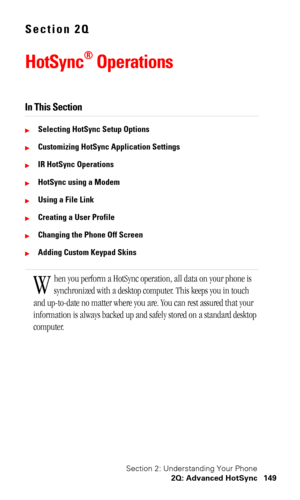 Page 153Section 2: Understanding Your Phone
2Q: Advanced HotSync 149
Section 2Q
HotSync® Operations
In This Section
Selecting HotSync Setup Options
Customizing HotSync Application Settings
IR HotSync Operations
HotSync using a Modem
Using a File Link
Creating a User Profile
Changing the Phone Off Screen
Adding Custom Keypad Skins
hen you perform a HotSync operation, all data on your phone is 
synchronized with a desktop computer. This keeps you in touch 
and up-to-date no matter where you are. You can...