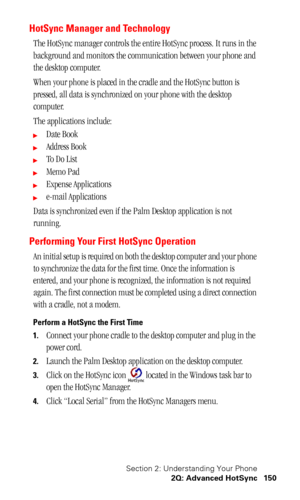 Page 154Section 2: Understanding Your Phone
2Q: Advanced HotSync 150
HotSync Manager and Technology
The HotSync manager controls the entire HotSync process. It runs in the 
background and monitors the communication between your phone and 
the desktop computer.
When your phone is placed in the cradle and the HotSync button is 
pressed, all data is synchronized on your phone with the desktop 
computer.
The applications include:
Date Book
Address Book
To  D o  L i s t
Memo Pad
Expense Applications
e-mail...