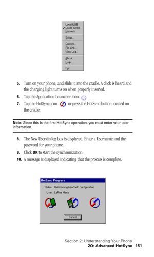 Page 155Section 2: Understanding Your Phone
2Q: Advanced HotSync 151
5.Turn on your phone, and slide it into the cradle. A click is heard and 
the charging light turns on when properly inserted. 
6.Tap the Application Launcher icon.
7.Tap the HotSync icon.  or press the HotSync button located on 
the cradle.
Note: Since this is the first HotSync operation, you must enter your user information.
8.The New User dialog box is displayed. Enter a Username and the 
password for your phone.
9.Click OK to start the...