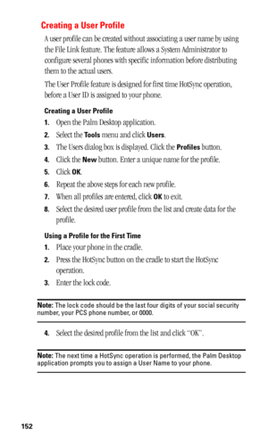 Page 156152
Creating a User Profile
A user profile can be created without associating a user name by using 
the File Link feature. The feature allows a System Administrator to 
configure several phones with specific information before distributing 
them to the actual users. 
The User Profile feature is designed for first time HotSync operation, 
before a User ID is assigned to your phone.
Creating a User Profile
1.
Open the Palm Desktop application.
2.Select the Tools menu and click Users.
3.The Users dialog box...