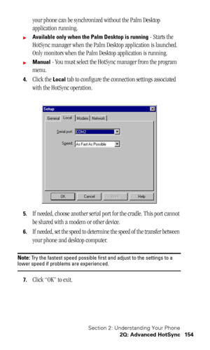 Page 158Section 2: Understanding Your Phone
2Q: Advanced HotSync 154
your phone can be synchronized without the Palm Desktop 
application running.
Available only when the Palm Desktop is running - Starts the 
HotSync manager when the Palm Desktop application is launched. 
Only monitors when the Palm Desktop application is running.
Manual - You must select the HotSync manager from the program 
menu.
4.Click the Local tab to configure the connection settings associated 
with the HotSync operation.
5.If needed,...