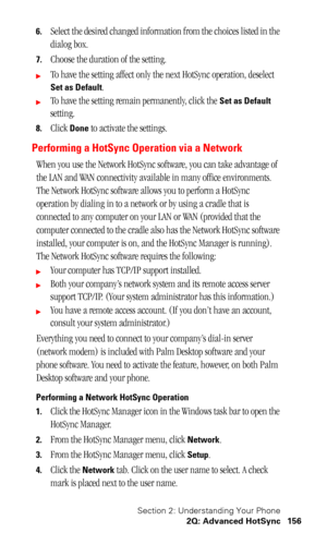 Page 160Section 2: Understanding Your Phone
2Q: Advanced HotSync 156
6.Select the desired changed information from the choices listed in the 
dialog box.
7.Choose the duration of the setting.
To have the setting affect only the next HotSync operation, deselect 
Set as Default.
To have the setting remain permanently, click the Set as Default 
setting.
8.Click Done to activate the settings.
Performing a HotSync Operation via a Network
When you use the Network HotSync software, you can take advantage of 
the LAN...