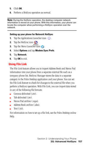 Page 161Section 2: Understanding Your Phone
2Q: Advanced HotSync 157
5.Click OK.
6.Perform a HotSync operation as normal.
Note: During the HotSync operation, the desktop computer network 
information is stored on your phone. With this information, your phone can 
locate the computer when performing a HotSync operation over the 
network.
Setting up your phone for Network HotSync
1.
Tap the Applications Launcher icon  .
2.Tap the HotSync icon .
3.Tap the Menu Launcher icon .
4.Select Options and tap Modem Sync...
