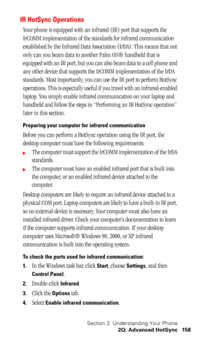 Page 162Section 2: Understanding Your Phone
2Q: Advanced HotSync 158
IR HotSync Operations
Your phone is equipped with an infrared (IR) port that supports the 
IrCOMM implementation of the standards for infrared communication 
established by the Infrared Data Association (IrDA). This means that not 
only can you beam data to another Palm OS® handheld that is 
equipped with an IR port, but you can also beam data to a cell phone and 
any other device that supports the IrCOMM implementation of the IrDA 
standards....