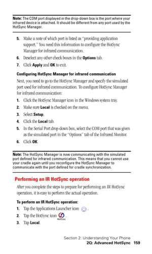 Page 163Section 2: Understanding Your Phone
2Q: Advanced HotSync 159
Note: The COM port displayed in the drop-down box is the port where your 
infrared device is attached. It should be different from any port used by the 
HotSync Manager.
5.Make a note of which port is listed as “providing application 
support.” You need this information to configure the HotSync 
Manager for infrared communication.
6.Deselect any other check boxes in the Options tab.
7.Click Apply and OK to exit.
Configuring HotSync Manager for...