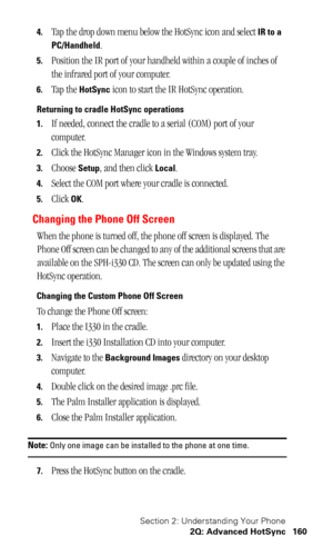 Page 164Section 2: Understanding Your Phone
2Q: Advanced HotSync 160
4.Tap the drop down menu below the HotSync icon and select IR to a 
PC/Handheld
.
5.Position the IR port of your handheld within a couple of inches of 
the infrared port of your computer.
6.Tap the HotSync icon to start the IR HotSync operation.
Returning to cradle HotSync operations
1.
If needed, connect the cradle to a serial (COM) port of your 
computer.
2.Click the HotSync Manager icon in the Windows system tray.
3.Choose Setup, and then...