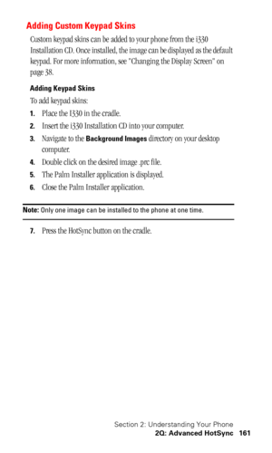 Page 165Section 2: Understanding Your Phone
2Q: Advanced HotSync 161
Adding Custom Keypad Skins
Custom keypad skins can be added to your phone from the i330 
Installation CD. Once installed, the image can be displayed as the default 
keypad. For more information, see Changing the Display Screen on 
page 38.
Adding Keypad Skins
To add keypad skins:
1.Place the I330 in the cradle.
2.Insert the i330 Installation CD into your computer.
3.Navigate to the Background Images directory on your desktop 
computer.
4.Double...