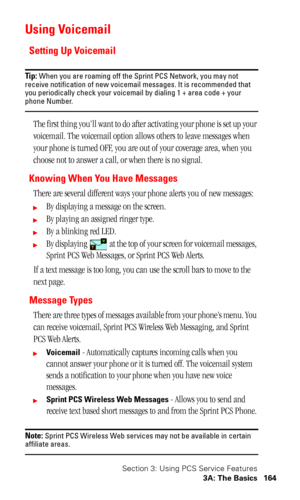 Page 168Section 3: Using PCS Service Features
3A: The Basics 164
Using Voicemail
Setting Up Voicemail
Tip: When you are roaming off the Sprint PCS Network, you may not 
receive notification of new voicemail messages. It is recommended that 
you periodically check your voicemail by dialing 1 + area code + your 
phone Number.
The first thing you’ll want to do after activating your phone is set up your 
voicemail. The voicemail option allows others to leave messages when 
your phone is turned OFF, you are out of...