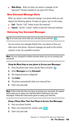 Page 169Section 3: Using PCS Service Features
3A: The Basics 165
Web Alerts - Alerts you when you receive a message via the 
Openwave® browser installed on the Sprint PCS Phone.
New Voicemail Message Alerts
When you receive a new voicemail message, your phone alerts you and 
displays the following options. To select an option, tap it on the screen.
Call - Tap the “Call” button to play the voicemail.
Cancel - Tap the “Cancel” button to clear the voicemail indicator.
Retrieving Your Voicemail Messages
Tip: To...