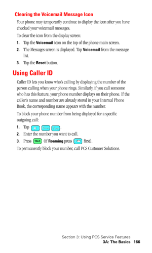 Page 170Section 3: Using PCS Service Features
3A: The Basics 166
Clearing the Voicemail Message Icon
Your phone may temporarily continue to display the icon after you have 
checked your voicemail messages.
To clear the icon from the display screen:
1.Tap the Voicemail icon on the top of the phone main screen.
2.The Messages screen is displayed. Tap Voicemail from the message 
list.
3.Tap the Reset button.
Using Caller ID
Caller ID lets you know who’s calling by displaying the number of the 
person calling when...