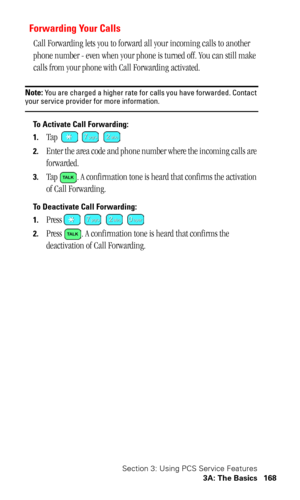 Page 172Section 3: Using PCS Service Features
3A: The Basics 168
Forwarding Your Calls
Call Forwarding lets you to forward all your incoming calls to another 
phone number - even when your phone is turned off. You can still make 
calls from your phone with Call Forwarding activated. 
Note: You are charged a higher rate for calls you have forwarded. Contact your service provider for more information.
To Activate Call Forwarding: 
1.
Tap   
2.Enter the area code and phone number where the incoming calls are...
