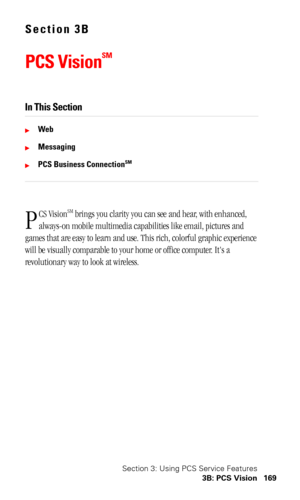Page 173Section 3: Using PCS Service Features
3B: PCS Vision 169
Section 3B
PCS Vision
SM
In This Section
Web
Messaging
PCS Business ConnectionSM
CS VisionSM brings you clarity you can see and hear, with enhanced, 
always-on mobile multimedia capabilities like email, pictures and 
games that are easy to learn and use. This rich, colorful graphic experience 
will be visually comparable to your home or office computer. Its a 
revolutionary way to look at wireless.
P 