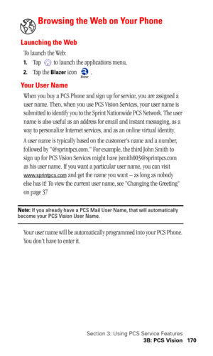 Page 174Section 3: Using PCS Service Features
3B: PCS Vision 170
Browsing the Web on Your Phone
Launching the Web
To launch the Web:
1.Tap   to launch the applications menu.
2.Tap the Blazer icon  .
Yo u r  U s e r  N a m e
When you buy a PCS Phone and sign up for service, you are assigned a 
user name. Then, when you use PCS Vision Services, your user name is 
submitted to identify you to the Sprint Nationwide PCS Network. The user 
name is also useful as an address for email and instant messaging, as a 
way to...