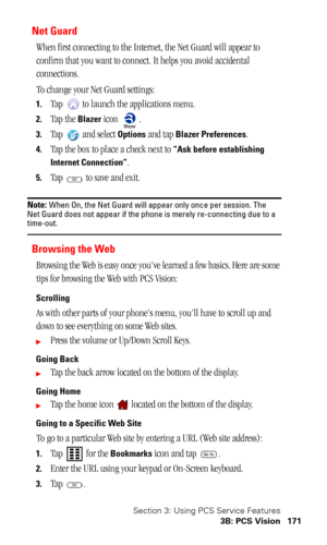 Page 175Section 3: Using PCS Service Features
3B: PCS Vision 171
Net Guard 
When first connecting to the Internet, the Net Guard will appear to 
confirm that you want to connect. It helps you avoid accidental 
connections.
To change your Net Guard settings:
1.Tap   to launch the applications menu.
2.Tap the Blazer icon  .
3.Tap   and select Options and tap Blazer Preferences.
4.Tap the box to place a check next to “Ask before establishing 
Internet Connection”
.
5.Tap   to save and exit.
Note: When On, the Net...