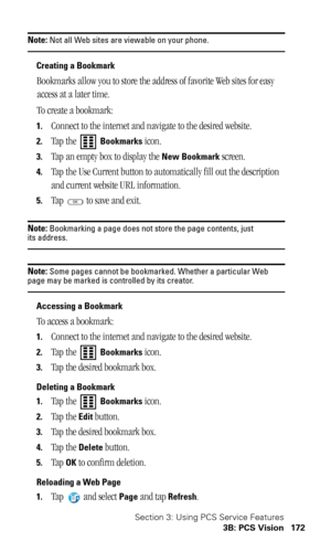 Page 176Section 3: Using PCS Service Features
3B: PCS Vision 172
Note: Not all Web sites are viewable on your phone.
Creating a Bookmark
Bookmarks allow you to store the address of favorite Web sites for easy 
access at a later time.
To create a bookmark:
1.Connect to the internet and navigate to the desired website.
2.Tap the   Bookmarks icon.
3.Tap an empty box to display the New Bookmark screen.
4.Tap the Use Current button to automatically fill out the description 
and current website URL information.
5.Tap...