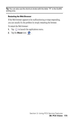Page 177Section 3: Using PCS Service Features
3B: PCS Vision 173
Tip: You can also use the shortcut stroke with the letter “R” in the Graffiti writing area.
Restarting the Web Browser
If the Web browser appears to be malfunctioning or stops responding, 
you can usually fix the problem by simply restarting the browser.
To restart the Web browser:
1.Tap   to launch the applications menu.
2.Tap the Blazer icon  . 