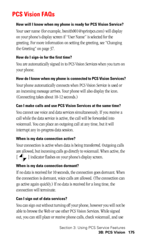 Page 179Section 3: Using PCS Service Features
3B: PCS Vision 175
PCS Vision FAQs
How will I know when my phone is ready for PCS Vision Service?
Your user name (for example, bsmith001@sprintpcs.com) will display 
on your phones display screen if “User Name” is selected for the 
greeting. For more information on setting the greeting, see Changing 
the Greeting on page 37.
How do I sign-in for the first time?
You are automatically signed in to PCS Vision Services when you turn on 
your phone. 
How do I know when my...