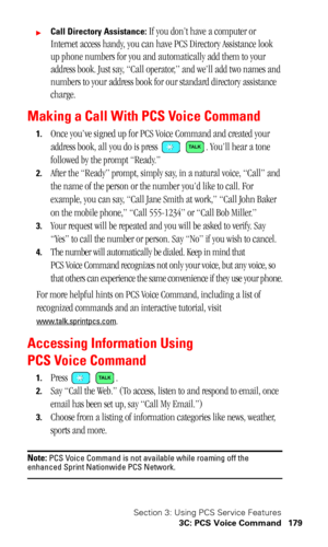 Page 183Section 3: Using PCS Service Features
3C: PCS Voice Command 179
Call Directory Assistance: If you don’t have a computer or 
Internet access handy, you can have PCS Directory Assistance look 
up phone numbers for you and automatically add them to your 
address book. Just say, “Call operator,” and we’ll add two names and 
numbers to your address book for our standard directory assistance 
charge.
Making a Call With PCS Voice Command
1.Once you’ve signed up for PCS Voice Command and created your 
address...