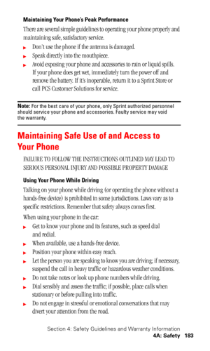 Page 187Section 4: Safety Guidelines and Warranty Information
4A: Safety 183
Maintaining Your Phone’s Peak Performance
There are several simple guidelines to operating your phone properly and 
maintaining safe, satisfactory service. 
Don’t use the phone if the antenna is damaged.
Speak directly into the mouthpiece. 
Avoid exposing your phone and accessories to rain or liquid spills. 
If your phone does get wet, immediately turn the power off and 
remove the battery. If it’s inoperable, return it to a Sprint...