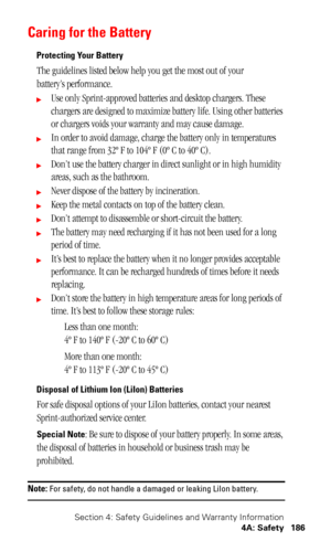 Page 190Section 4: Safety Guidelines and Warranty Information
4A: Safety 186
Caring for the Battery
Protecting Your Battery
The guidelines listed below help you get the most out of your
battery’s performance.
Use only Sprint-approved batteries and desktop chargers. These 
chargers are designed to maximize battery life. Using other batteries 
or chargers voids your warranty and may cause damage.
In order to avoid damage, charge the battery only in temperatures 
that range from 32º F to 104º F (0º C to 40º C)....